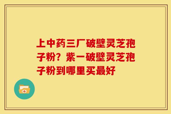 上三厂破壁灵芝孢子粉?紫一破壁灵芝孢子粉到哪里买好 上三厂破壁灵芝孢子粉?紫一破壁灵芝孢子粉到哪里买好
