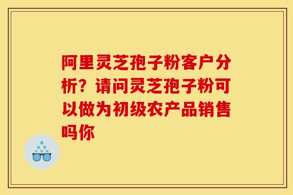 阿里灵芝孢子粉客户分析?请问灵芝孢子粉可以做为初级农产品销售吗你 阿里灵芝孢子粉客户分析?请问灵芝孢子粉可以做为初级农产品销售吗你