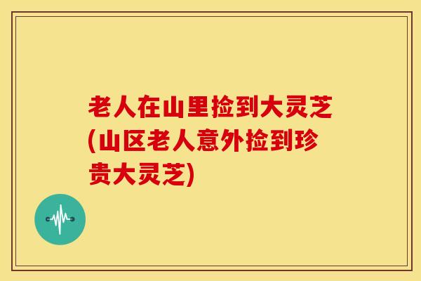 老人在山里捡到大灵芝(山区老人意外捡到珍贵大灵芝) 老人在山里捡到大灵芝(山区老人意外捡到珍贵大灵芝)