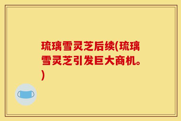 琉璃雪灵芝后续(琉璃雪灵芝引发巨大商机。) 琉璃雪灵芝后续(琉璃雪灵芝引发巨大商机。)