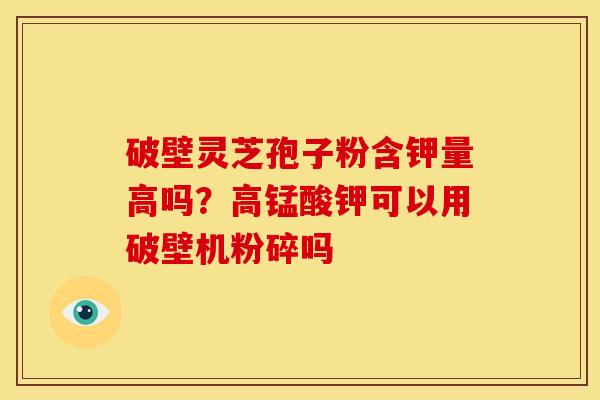 破壁灵芝孢子粉含钾量高吗？高锰酸钾可以用破壁机粉碎吗