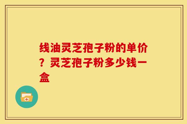 线油灵芝孢子粉的单价?灵芝孢子粉多少钱一盒 线油灵芝孢子粉的单价?灵芝孢子粉多少钱一盒