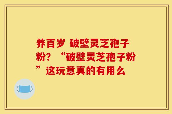 养百岁 破壁灵芝孢子粉?“破壁灵芝孢子粉”这玩意真的有用么 养百岁 破壁灵芝孢子粉?“破壁灵芝孢子粉”这玩意真的有用么