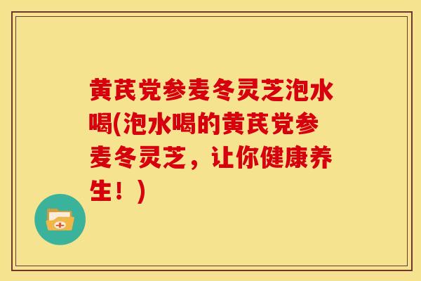 黄芪党参麦冬灵芝泡水喝(泡水喝的黄芪党参麦冬灵芝,让你健康养生!) 黄芪党参麦冬灵芝泡水喝(泡水喝的黄芪党参麦冬灵芝,让你健康养生!)