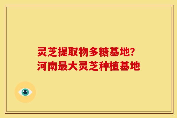 灵芝提取物多糖基地？河南大灵芝种植基地