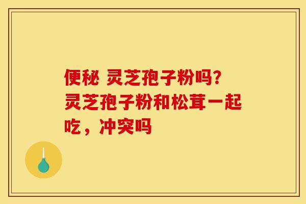 灵芝孢子粉吗?灵芝孢子粉和松茸一起吃,冲突吗 灵芝孢子粉吗?灵芝孢子粉和松茸一起吃,冲突吗