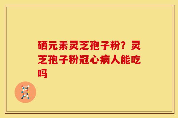 硒元素灵芝孢子粉?灵芝孢子粉人能吃吗 硒元素灵芝孢子粉?灵芝孢子粉人能吃吗