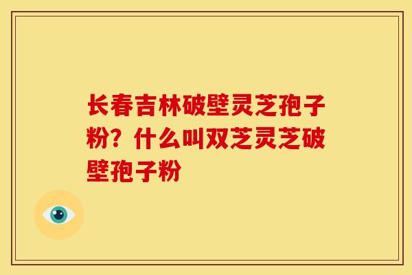 长春吉林破壁灵芝孢子粉?什么叫双芝灵芝破壁孢子粉 长春吉林破壁灵芝孢子粉?什么叫双芝灵芝破壁孢子粉