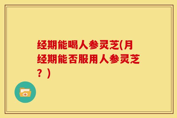 经期能喝人参灵芝(期能否服用人参灵芝?) 经期能喝人参灵芝(期能否服用人参灵芝?)