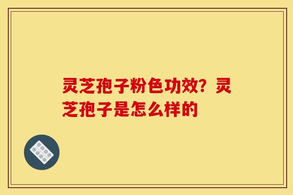 灵芝孢子粉色功效?灵芝孢子是怎么样的 灵芝孢子粉色功效?灵芝孢子是怎么样的