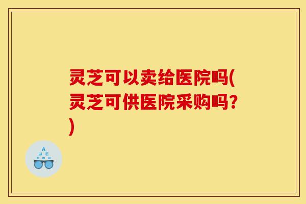 灵芝可以卖给医院吗(灵芝可供医院采购吗？)