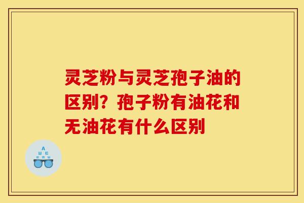 灵芝粉与灵芝孢子油的区别?孢子粉有油花和无油花有什么区别 灵芝粉与灵芝孢子油的区别?孢子粉有油花和无油花有什么区别