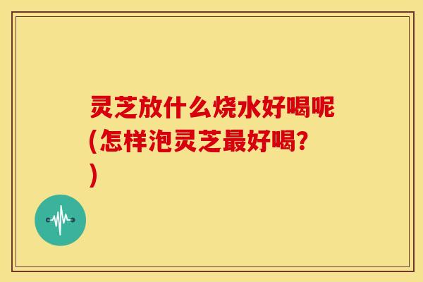 灵芝放什么烧水好喝呢(怎样泡灵芝好喝?) 灵芝放什么烧水好喝呢(怎样泡灵芝好喝?)