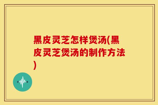 黑皮灵芝怎样煲汤(黑皮灵芝煲汤的制作方法) 黑皮灵芝怎样煲汤(黑皮灵芝煲汤的制作方法)