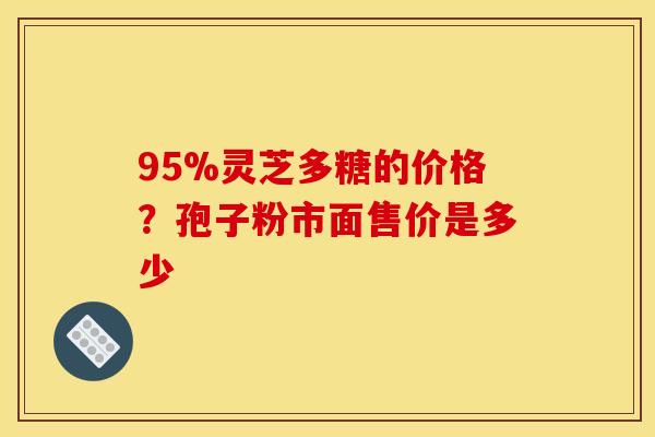 95%灵芝多糖的价格?孢子粉市面售价是多少 95%灵芝多糖的价格?孢子粉市面售价是多少