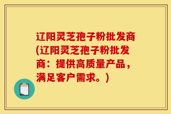 辽阳灵芝孢子粉批发商(辽阳灵芝孢子粉批发商：提供高质量产品，满足客户需求。)