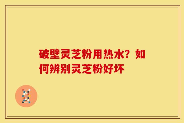 破壁灵芝粉用热水？如何辨别灵芝粉好坏
