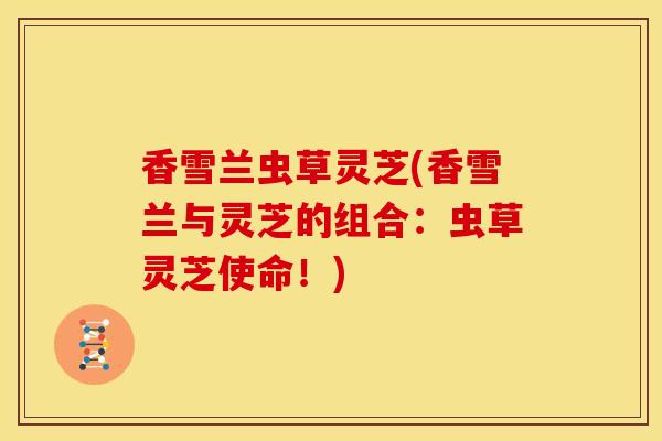 香雪兰虫草灵芝(香雪兰与灵芝的组合:虫草灵芝使命!) 香雪兰虫草灵芝(香雪兰与灵芝的组合:虫草灵芝使命!)