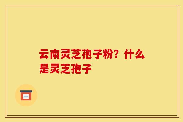 云南灵芝孢子粉?什么是灵芝孢子 云南灵芝孢子粉?什么是灵芝孢子