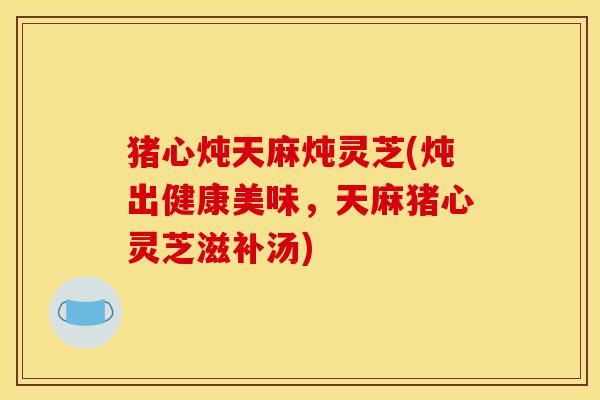 猪心炖天麻炖灵芝(炖出健康美味,天麻猪心灵芝滋补汤) 猪心炖天麻炖灵芝(炖出健康美味,天麻猪心灵芝滋补汤)