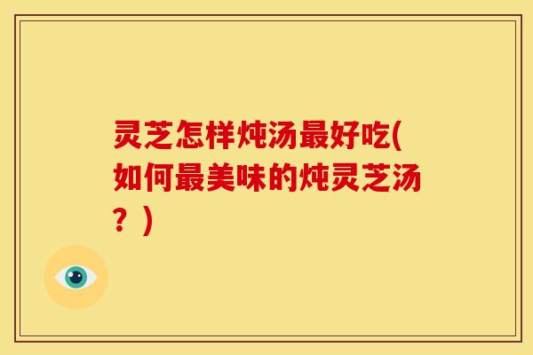 灵芝怎样炖汤好吃(如何美味的炖灵芝汤?) 灵芝怎样炖汤好吃(如何美味的炖灵芝汤?)