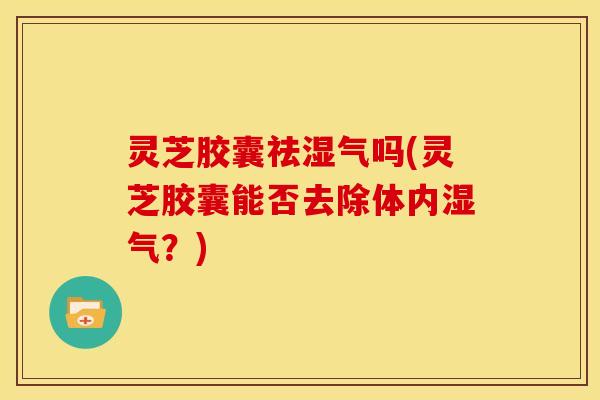 灵芝胶囊祛湿气吗(灵芝胶囊能否去除体内湿气？)