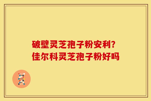 破壁灵芝孢子粉安利?佳尔科灵芝孢子粉好吗 破壁灵芝孢子粉安利?佳尔科灵芝孢子粉好吗