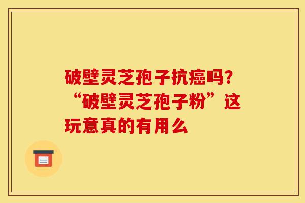 破壁灵芝孢子抗吗？“破壁灵芝孢子粉”这玩意真的有用么