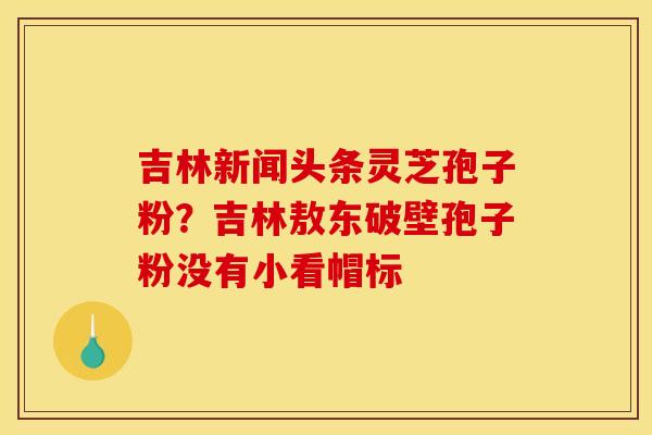 吉林新闻头条灵芝孢子粉?吉林敖东破壁孢子粉没有小看帽标 吉林新闻头条灵芝孢子粉?吉林敖东破壁孢子粉没有小看帽标