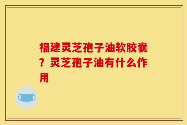 福建灵芝孢子油软胶囊?灵芝孢子油有什么作用 福建灵芝孢子油软胶囊?灵芝孢子油有什么作用
