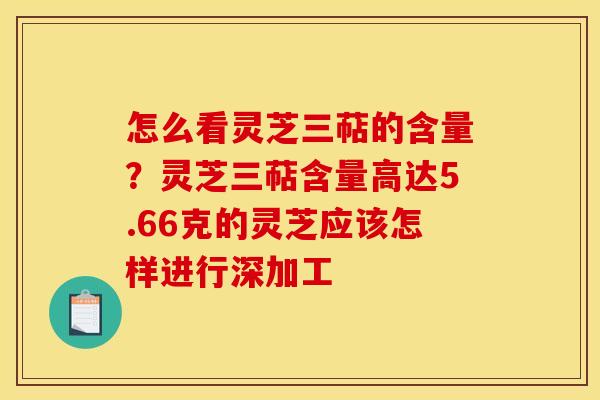 怎么看灵芝三萜的含量?灵芝三萜含量高达5.66克的灵芝应该怎样进行深加工 怎么看灵芝三萜的含量?灵芝三萜含量高达5.66克的灵芝应该怎样进行深加工