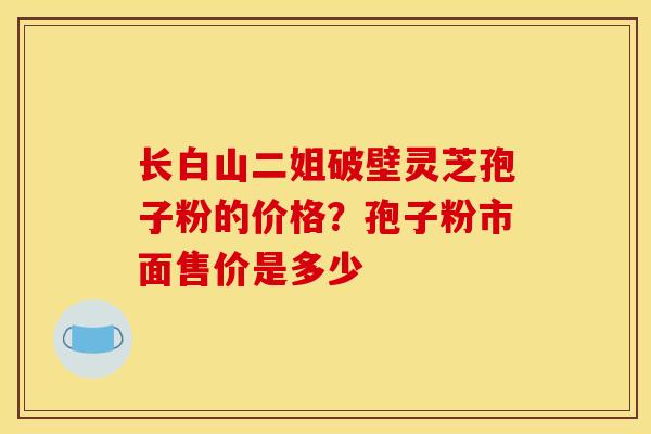 长白山二姐破壁灵芝孢子粉的价格?孢子粉市面售价是多少 长白山二姐破壁灵芝孢子粉的价格?孢子粉市面售价是多少