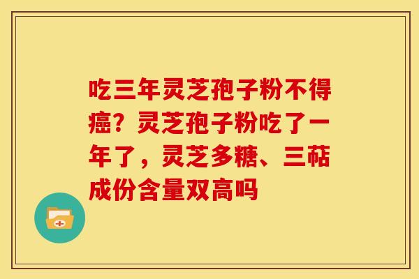 吃三年灵芝孢子粉不得?灵芝孢子粉吃了一年了,灵芝多糖、三萜成份含量双高吗 吃三年灵芝孢子粉不得?灵芝孢子粉吃了一年了,灵芝多糖、三萜成份含量双高吗