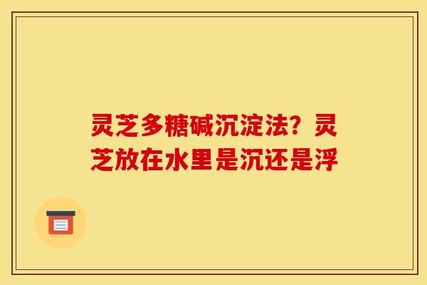 灵芝多糖碱沉淀法?灵芝放在水里是沉还是浮 灵芝多糖碱沉淀法?灵芝放在水里是沉还是浮