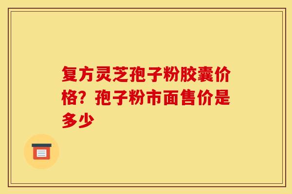 复方灵芝孢子粉胶囊价格？孢子粉市面售价是多少
