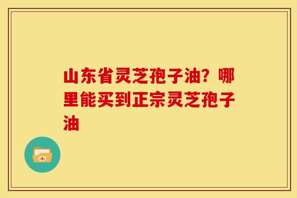 山东省灵芝孢子油?哪里能买到正宗灵芝孢子油 山东省灵芝孢子油?哪里能买到正宗灵芝孢子油