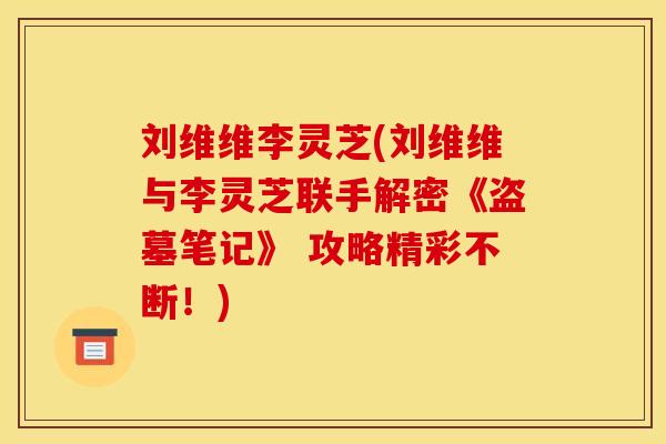 刘维维李灵芝(刘维维与李灵芝联手解密《盗墓笔记》 攻略精彩不断！)