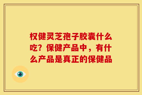 权健灵芝孢子胶囊什么吃?保健产品中,有什么产品是真正的保健品 权健灵芝孢子胶囊什么吃?保健产品中,有什么产品是真正的保健品