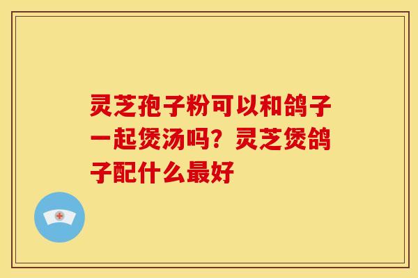 灵芝孢子粉可以和鸽子一起煲汤吗?灵芝煲鸽子配什么好 灵芝孢子粉可以和鸽子一起煲汤吗?灵芝煲鸽子配什么好
