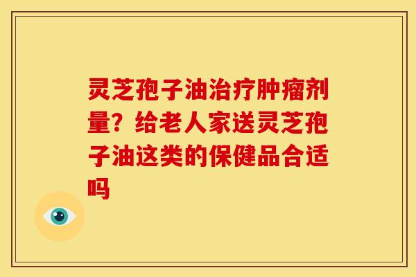 灵芝孢子油剂量?给老人家送灵芝孢子油这类的保健品合适吗 灵芝孢子油剂量?给老人家送灵芝孢子油这类的保健品合适吗