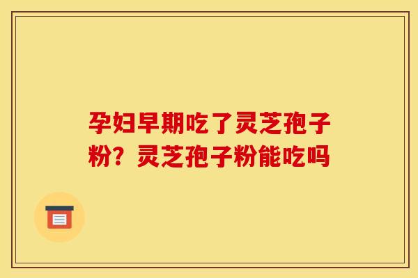 孕妇早期吃了灵芝孢子粉?灵芝孢子粉能吃吗 孕妇早期吃了灵芝孢子粉?灵芝孢子粉能吃吗