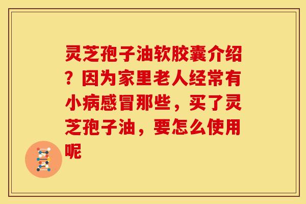 灵芝孢子油软胶囊介绍？因为家里老人经常有小那些，买了灵芝孢子油，要怎么使用呢