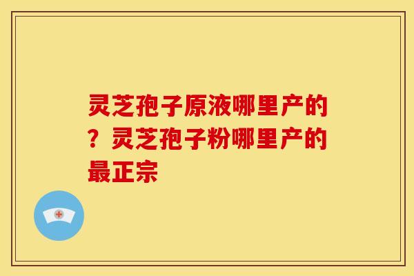 灵芝孢子原液哪里产的?灵芝孢子粉哪里产的正宗 灵芝孢子原液哪里产的?灵芝孢子粉哪里产的正宗