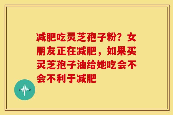 吃灵芝孢子粉？女朋友正在，如果买灵芝孢子油给她吃会不会不利于