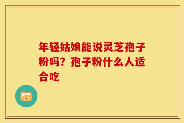 年轻姑娘能说灵芝孢子粉吗？孢子粉什么人适合吃