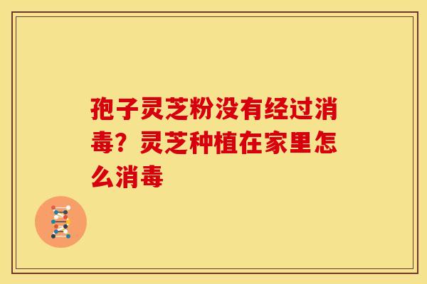 孢子灵芝粉没有经过消毒?灵芝种植在家里怎么消毒 孢子灵芝粉没有经过消毒?灵芝种植在家里怎么消毒