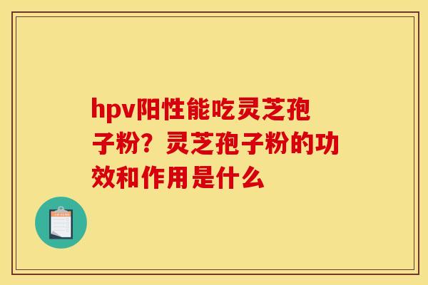 hpv阳性能吃灵芝孢子粉?灵芝孢子粉的功效和作用是什么 hpv阳性能吃灵芝孢子粉?灵芝孢子粉的功效和作用是什么