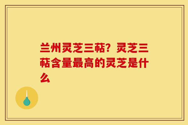 兰州灵芝三萜?灵芝三萜含量高的灵芝是什么 兰州灵芝三萜?灵芝三萜含量高的灵芝是什么