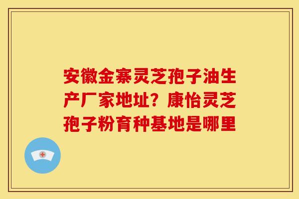 安徽金寨灵芝孢子油生产厂家地址?康怡灵芝孢子粉育种基地是哪里 安徽金寨灵芝孢子油生产厂家地址?康怡灵芝孢子粉育种基地是哪里