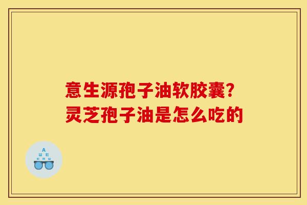 意生源孢子油软胶囊？灵芝孢子油是怎么吃的